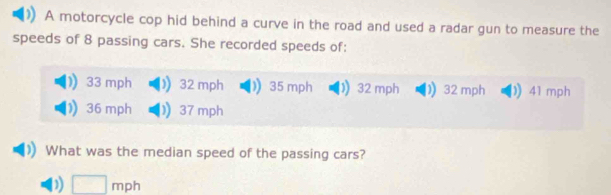 A motorcycle cop hid behind a curve in the road and used a radar gun to measure the
speeds of 8 passing cars. She recorded speeds of:
33 mph 32 mph 35 mph 32 mph D) 32 mph ) 41 mph
36 mph 37 mph
What was the median speed of the passing cars?
D) □ mph