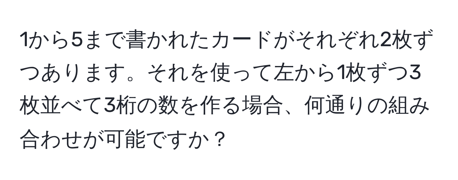 1から5まで書かれたカードがそれぞれ2枚ずつあります。それを使って左から1枚ずつ3枚並べて3桁の数を作る場合、何通りの組み合わせが可能ですか？