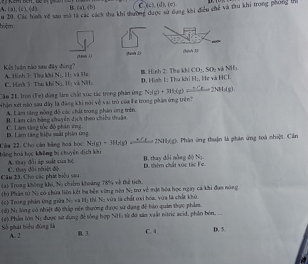 A. (a), (c), (d). C.(c), (d), (e).
u 20. Các hình vc^2 B. (a), (b).
hiệm sau mô tả các cách thu khi thường được sử dụng khi điều chế và thu khi trong phong M
(nh ?) (tính 2)
Kết luận nào sau đãy đùng?
A. Hình 3: Thụ khí N_2.H_2 và He. B. Hình 2: Thu khí CO_2,SO_2 và NH3.
C. Hình 3: Thu khi N_2,H_2 và NH_3. * D. Hình 1: Thu khí H^.. Hẹ và HCl.
Câu 21. Iron (Fe) dùng làm chất xúc tác trong phản ứng: N_2(g)+3H_2(g)leftharpoons 2NH_3(g).
Nhận xét nào sau đây là đùng khi nói về vai trò của Fe trong phân ứng trên?
A. Làm tăng nồng độ các chất trong phản ứng trên.
B. Làm cận bằng chuyên dịch theo chiều thuận
C. Làm tăng tốc độ phân ứng.
D. Làm tăng hiệu suất phân ứng.
Câu 22. Cho căn bằng hoà học: N_2(g)+3H_2(g)leftharpoons _  2NH_3(g (). Phản ứng thuận là phản ứng toá nhiệt. Cân
bằng hoá học không bị chuyển dịch khi
A. thay đổi áp suất của hệ. B. thay đổi nồng doN_2
Cu 23. Cho các phát biểu sau: C. thay đổi nhiệt độ D. thêm chất xúc tác Fe.
(*) Trong không khi, Nạ chiếm khoảng 78% về thể tích.
(b) Phân từ Ng có chứa liên kết ba bền vững nên Nạ trợ về mặt hóa học ngay cá khi đun nóng.
(c) Trong phân ứng giữa N_2 và H_2thl N_z vừa là chất oxi hóa, vừa là chất khử.
(d) N2 lóng có nhiệt độ thấp nên thường được sử dụng đễ bảo quản thực phẩm,
(e) Phần lớn N2 được sử dụng để tổng hợp NHị từ đó sản xuất nitric acid, phần bón, ...
Số phát biểu đũng là C. 4. D. 5.
A. 2 B. 3.