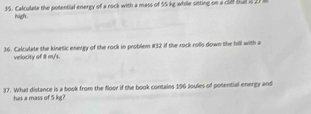 Calculate the potential energy of a rock with a mass of 55 kg while sitting on a clid that i 27 1
high. 
36. Calculate the kinetic energy of the rock in problem #32 if the rock rolls down the hill with a 
velocity of 8 m/s. 
37. What distance is a book from the floor if the book contains 196 Joules of potential energy and 
has a mass of 5 kg?