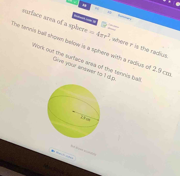 a 
3C 
3D 
3B Summary 
surface area of a sphere =4π r^2 slowed 
Bookwork code: 38 CaleAstor 
, where r is the radius 
he tennis ball shown below is a sphere with a radius of 2.9 cn
Work out the surface area of the tennis bal 
Give your answer to 1 d.p 
Not drawn accurately 
■* Watch videe 
Mackook al