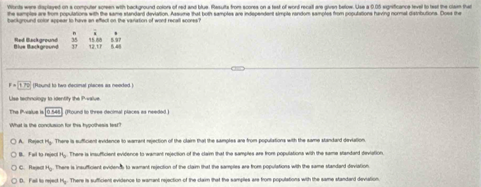 Words were displayed on a computer screen with background colors of red and blue. Results from scores on a test of word recall are given below. Use a 0.05 significance level to test the claim that
the samples are from populations with the same standard deviation. Assume that both samples are independent simple random samples from populations having normal distributions. Does the
background color appear to have an effect on the variation of word recall scores?
n overline x
Red Background 35 15.88 5.97
Blue Background 37 12.17 5.46
F=1.70 (Round to two decimal places as needed.)
Use technology to identify the P -value.
The P -value is 0.546 (Round to three decimal places as needed )
What is the conclusion for this hypothesis test?
A. Reject H_0 There is sufficient evidence to warrant rejection of the clairn that the samples are from populations with the same standard deviation
B. Fail to reject H_o.There is insufficient evidence to warrant rejection of the claim that the samples are from populations with the same standard deviation.
C. Reject H_0. There is insufficient evidencly to warrant rejection of the claim that the samples are from populations with the same standard deviation
D. Fail to reject H_0. There is sufficient evidence to warrant rejection of the claim that the samples are from populations with the same standard deviation.