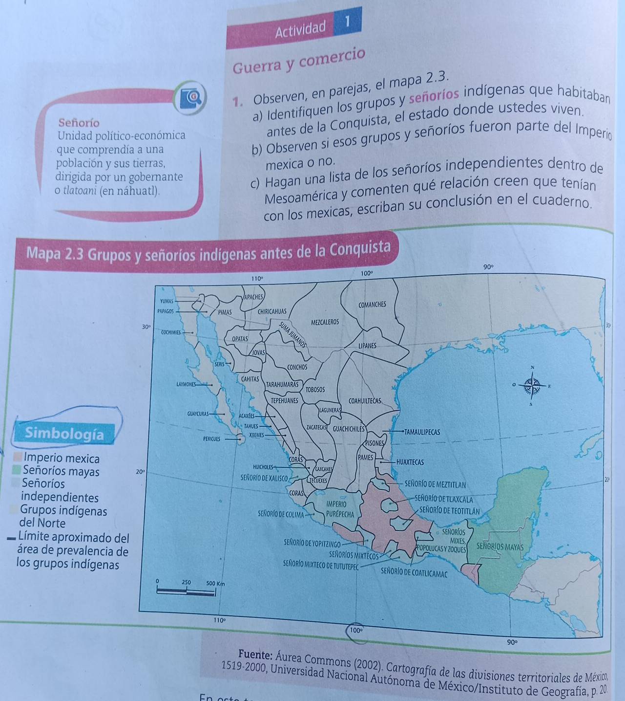 Actividad 1
Guerra y comercio
. Observen, en parejas, el mapa 2.3.
antes de la Conquista, el estado donde ustedes viven.
Señorío
a) Identifiquen los grupos y señoríos indígenas que habitaban
Unidad político-económica
que comprendía a una
b) Observen si esos grupos y señoríos fueron parte del Imperío
población y sus tierras, mexica o no.
dirigida por un gobernante
c) Hagan una lista de los señoríos independientes dentro de
o tlatoani (en náhuatl).
Mesoamérica y comenten qué relación creen que tenían
con los mexicas, escriban su conclusión en el cuaderno.
Mapa 2.3 Grupos y señoríos indígenas antes de la Conquista
Simbología
Imperio mexica
Señoríos mayas
20°
Señoríos
independientes
Grupos indígenas
del Norte
Límite aproximado 
área de prevalencia
los grupos indígena
nte: Áurea Commons (2002). Cartografía de las divisiones territoriales de México
1519-2000, Universidad Nacional Autónoma de México/Instituto de Geografía, p. 20