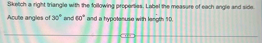 Sketch a right triangle with the following properties. Label the measure of each angle and side. 
Acute angles of 30° and 60° and a hypotenuse with length 10.