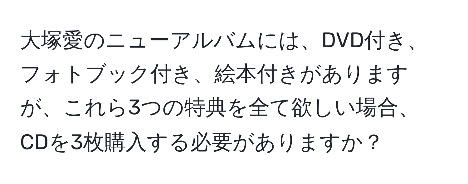 大塚愛のニューアルバムには、DVD付き、フォトブック付き、絵本付きがありますが、これら3つの特典を全て欲しい場合、CDを3枚購入する必要がありますか？