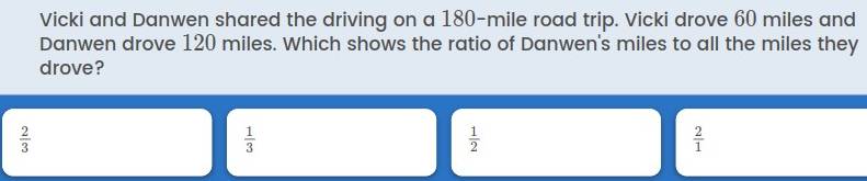 Vicki and Danwen shared the driving on a 180-mile road trip. Vicki drove 60 miles and
Danwen drove 120 miles. Which shows the ratio of Danwen's miles to all the miles they
drove?
 2/3 
 1/3 
 1/2 
 2/1 