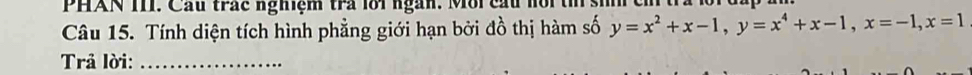 PHAN TIT. Cầu trác nghiệm tra lôi ngàn. Môi cầu nội t : 
Câu 15. Tính diện tích hình phẳng giới hạn bởi đồ thị hàm số y=x^2+x-1, y=x^4+x-1, x=-1, x=1
Trả lời:_