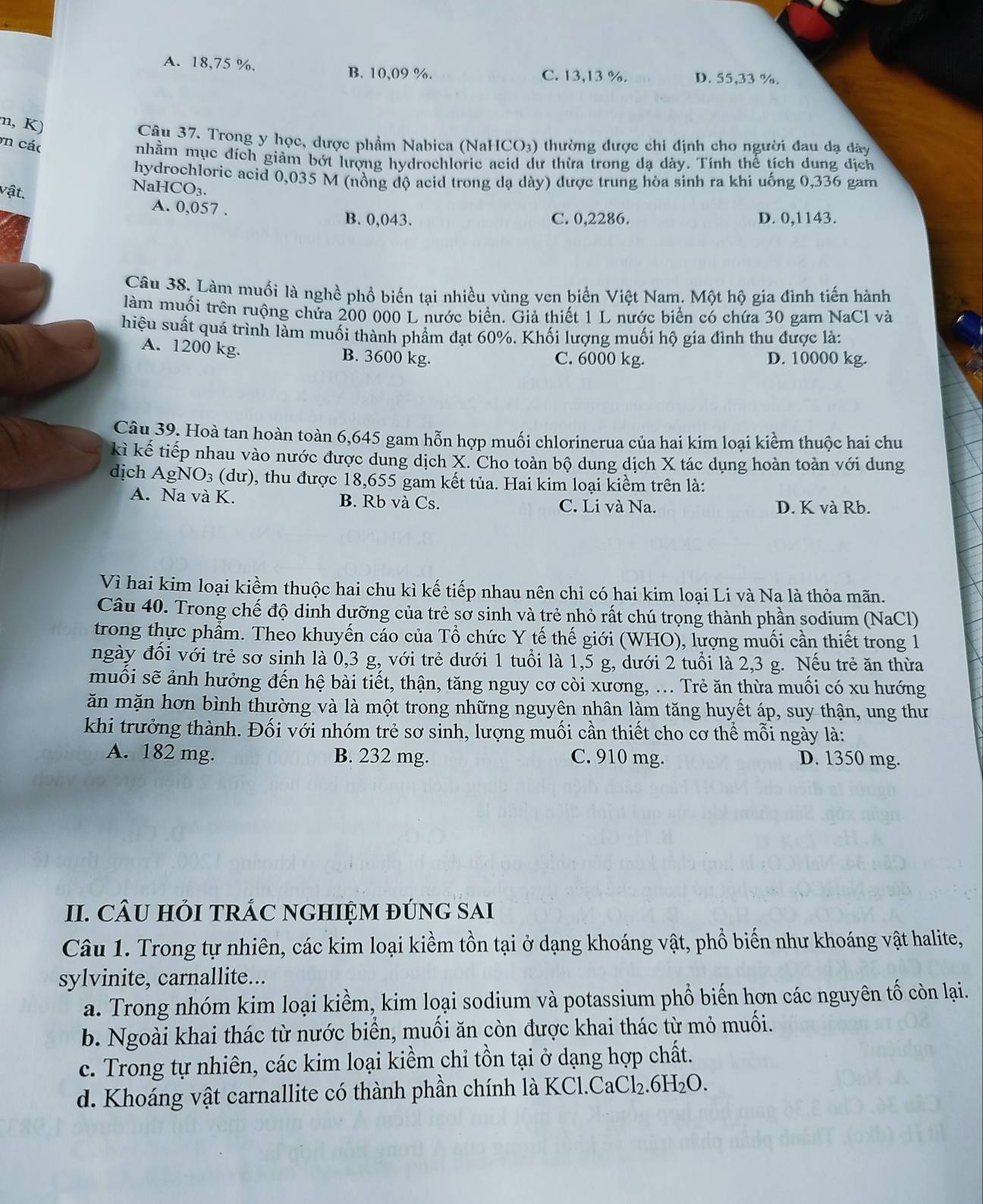A. 18,75 %. B. 10,09 %. D. 55,33 %.
C. 13,13 %.
m, K)
Câu 37. Trong y học, dược phẩm Nabica (NaHCO₃) thường được chi định cho người đau dạ dâày
n các
nhầm mục đích giảm bớt lượng hydrochloric acid dư thừa trong da dày. Tính thể tích dung dích
hydrochloric acid 0,035 M (nồng độ acid trong dạ dày) được trung hòa sinh ra khi uống 0,336 gam
vật.
NaHCO₃.
A. 0,057 .
B. 0,043. C. 0,2286. D. 0,1143.
Câu 38. Làm muối là nghề phổ biến tại nhiều vùng ven biển Việt Nam. Một hộ gia đình tiến hành
làm muối trên ruộng chứa 200 000 L nước biển. Giả thiết 1 L nước biển có chứa 30 gam NaCl và
hiệu suất quá trình làm muối thành phẩm đạt 60%. Khối lượng muối hộ gia đình thu được là:
A. 1200 kg. B. 3600 kg. C. 6000 kg. D. 10000 kg.
Câu 39. Hoà tan hoàn toàn 6,645 gam hỗn hợp muối chlorinerua của hai kim loại kiểm thuộc hai chu
kì kế tiếp nhau vào nước được dung dịch X. Cho toàn bộ dung dịch X tác dụng hoàn toàn với dung
dịch AgNO3 (dư), thu được 18,655 gam kết tủa. Hai kim loại kiểm trên là:
A. Na và K. B. Rb và Cs. C. Li và Na. D. K và Rb.
Vì hai kim loại kiềm thuộc hai chu kì kế tiếp nhau nên chỉ có hai kim loại Li và Na là thỏa mãn.
Câu 40. Trong chế độ dinh dưỡng của trẻ sở sinh và trẻ nhỏ rất chú trọng thành phần sodium (NaCl)
trong thực phẩm. Theo khuyến cáo của Tổ chức Y tế thế giới (WHO), lượng muối cần thiết trong 1
ngày đối với trẻ sơ sinh là 0,3 g, với trẻ dưới 1 tuổi là 1,5 g, dưới 2 tuổi là 2,3 g. Nếu trẻ ăn thừa
muối sẽ ảnh hưởng đến hệ bài tiết, thận, tăng nguy cơ còi xương, ... Trẻ ăn thừa muối có xu hướng
ăn mặn hơn bình thường và là một trong những nguyên nhân làm tăng huyết áp, suy thận, ung thư
khi trưởng thành. Đối với nhóm trẻ sơ sinh, lượng muối cần thiết cho cơ thể mỗi ngày là:
A. 182 mg. B. 232 mg. C. 910 mg. D. 1350 mg.
II. CÂU HỏI TRÁC NGHIỆM đÚNG SAI
Câu 1. Trong tự nhiên, các kim loại kiềm tồn tại ở dạng khoáng vật, phổ biến như khoáng vật halite,
sylvinite, carnallite...
a. Trong nhóm kim loại kiềm, kim loại sodium và potassium phổ biến hơn các nguyên tố còn lại.
b. Ngoài khai thác từ nước biển, muối ăn còn được khai thác từ mỏ muối.
c. Trong tự nhiên, các kim loại kiềm chỉ tồn tại ở dạng hợp chất.
d. Khoáng vật carnallite có thành phần chính là KCl.CaCl₂.6H₂O.