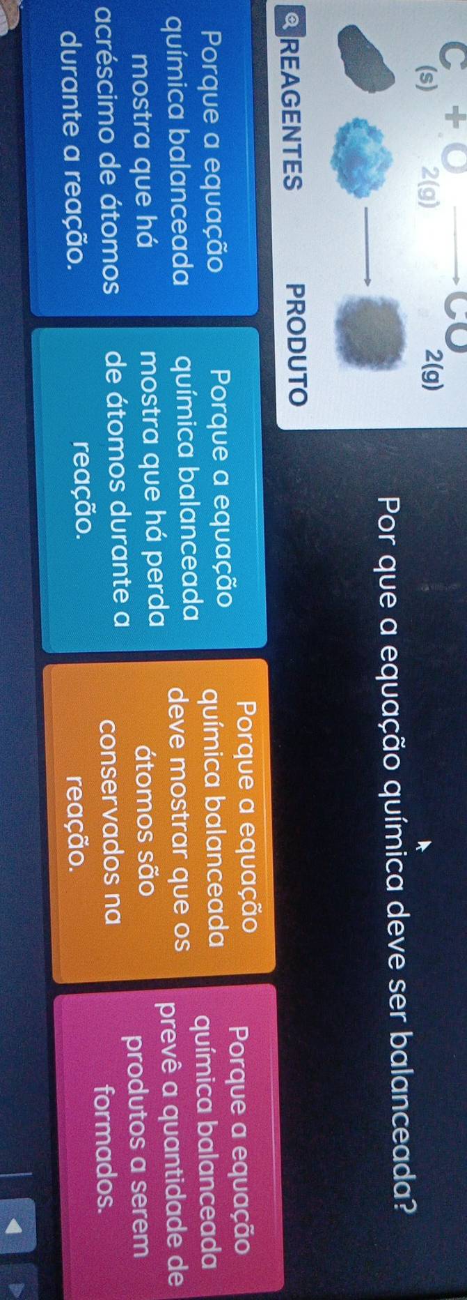 + 
Por que a equação química deve ser balanceada? 
Porque a equação 
Porque a equação Porque a equação Porque a equação 
química balanceada 
química balanceada 
química balanceada química balanceada deve mostrar que os 
mostra que há mostra que há perda prevê a quantidade de 
átomos são 
acréscimo de átomos de átomos durante a produtos a serem 
conservados na 
formados. 
durante a reação. reação. 
reação.