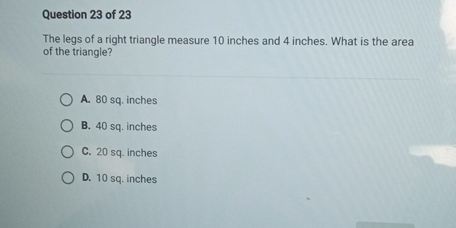 The legs of a right triangle measure 10 inches and 4 inches. What is the area
of the triangle?
A. 80 sq. inches
B. 40 sq. inches
C. 20 sq. inches
D. 10 sq. inches