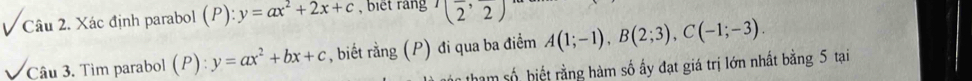 Xác định parabol (P): y=ax^2+2x+c , biết rang (frac 2,frac 2)
Câu 3. Tìm parabol (P) : y=ax^2+bx+c , biết rằng (P) đi qua ba điểm A(1;-1), B(2;3), C(-1;-3). 
hàm số hiết rằng hàm số ấy đạt giá trị lớn nhất bằng 5 tại