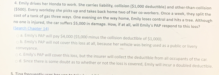 Emily drives her Honda to work. She carries liability, collision ($1,000 deductible) and other-than-collision
($500). Every workday she picks up and takes back home two of her co-workers. Once a week, they split the
cost of a tank of gas three ways. One evening on the way home, Emily loses control and hits a tree. Although
no one is injured, the car suffers $5,000 in damage. How, if at all, will Emily's PAP respond to this loss?
(Search Chapter 14)
a. Emily's PAP will pay $4,000 ($5,000 minus the collision deductible of $1,000).
b. Emily's PAP will not cover this loss at all, because her vehicle was being used as a public or livery
conveyance.
c. Emily's PAP will cover this loss, but the insurer will collect the deductible from all occupants of the car.
d. Since there is some doubt as to whether or not the loss is covered, Emily will incur a doubled deductible.