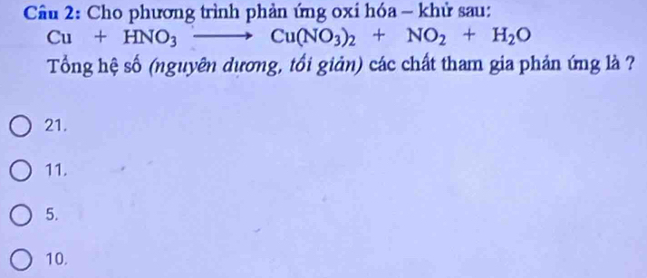 Cầu 2: Cho phương trình phản ứng oxi hóa - khử sau:
Cu+HNO_3to Cu(NO_3)_2+NO_2+H_2O
Tổng hệ số (nguyên dương, tối giản) các chất tham gia phản ứng là ?
21.
11.
5.
10.