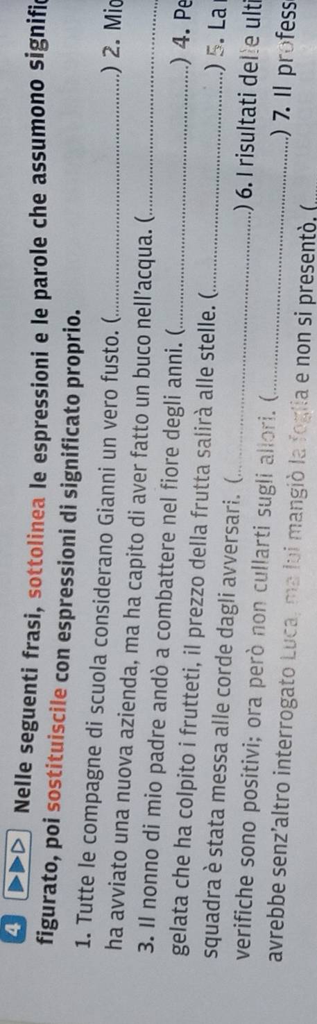 Nelle seguenti frasi, sottolinea le espressioni e le parole che assumono signific 
figurato, poi sostituiscile con espressioni di significato proprio. 
1. Tutte le compagne di scuola considerano Gianni un vero fusto. ( .) 2. Mio 
ha avviato una nuova azienda, ma ha capito di aver fatto un buco nell’acqua. ( 
3. Il nonno di mio padre andò a combattere nel fiore degli anni. (. _) 4. Pe 
gelata che ha colpito i frutteti, il prezzo della frutta salirà alle stelle. ( ) 5. La 
squadra è stata messa alle corde dagli avversari. ( _) 6. I risultati delle ulti 
verifiche sono positivi; ora però non cullarti sugli allori. ( )7. Il profess 
avrebbe senz’altro interrogato Luca, ma lui mangió la foglia e non si presentó. (,