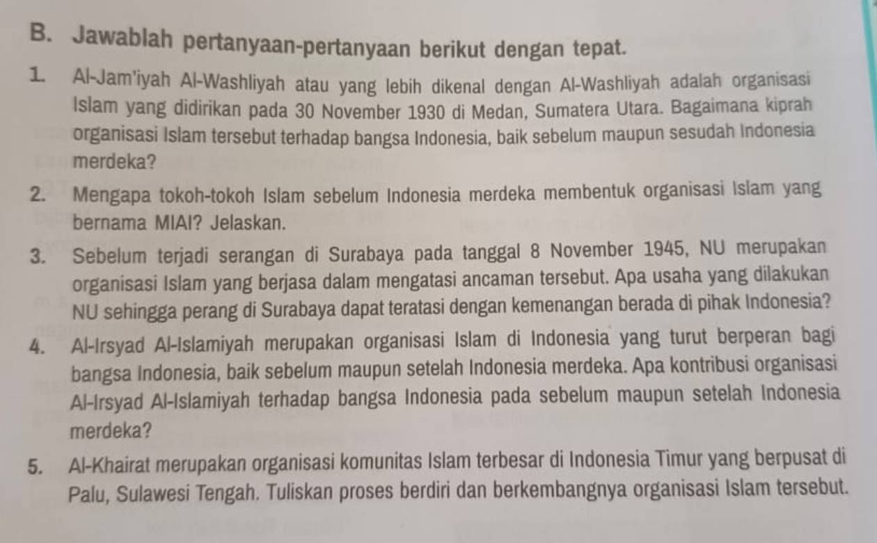 Jawablah pertanyaan-pertanyaan berikut dengan tepat. 
1. Al-Jam'iyah Al-Washliyah atau yang lebih dikenal dengan Al-Washliyah adalah organisasi 
Islam yang didirikan pada 30 November 1930 di Medan, Sumatera Utara. Bagaimana kiprah 
organisasi Islam tersebut terhadap bangsa Indonesia, baik sebelum maupun sesudah Indonesia 
merdeka? 
2. Mengapa tokoh-tokoh Islam sebelum Indonesia merdeka membentuk organisasi Islam yang 
bernama MIAI? Jelaskan. 
3. Sebelum terjadi serangan di Surabaya pada tanggal 8 November 1945, NU merupakan 
organisasi Islam yang berjasa dalam mengatasi ancaman tersebut. Apa usaha yang dilakukan 
NU sehingga perang di Surabaya dapat teratasi dengan kemenangan berada di pihak Indonesia? 
4. Al-Irsyad Al-Islamiyah merupakan organisasi Islam di Indonesia yang turut berperan bagi 
bangsa Indonesia, baik sebelum maupun setelah Indonesia merdeka. Apa kontribusi organisasi 
Al-Irsyad Al-Islamiyah terhadap bangsa Indonesia pada sebelum maupun setelah Indonesia 
merdeka? 
5. Al-Khairat merupakan organisasi komunitas Islam terbesar di Indonesia Timur yang berpusat di 
Palu, Sulawesi Tengah. Tuliskan proses berdiri dan berkembangnya organisasi Islam tersebut.