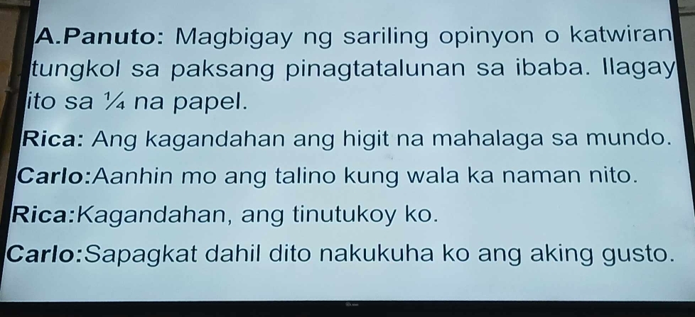 Panuto: Magbigay ng sariling opinyon o katwiran 
tungkol sa paksang pinagtatalunan sa ibaba. llagay 
ito sa ¼ na papel. 
Rica: Ang kagandahan ang higit na mahalaga sa mundo. 
Carlo:Aanhin mo ang talino kung wala ka naman nito. 
Rica:Kagandahan, ang tinutukoy ko. 
Carlo:Sapagkat dahil dito nakukuha ko ang aking gusto.