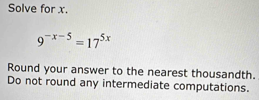 Solve for x.
9^(-x-5)=17^(5x)
Round your answer to the nearest thousandth. 
Do not round any intermediate computations.