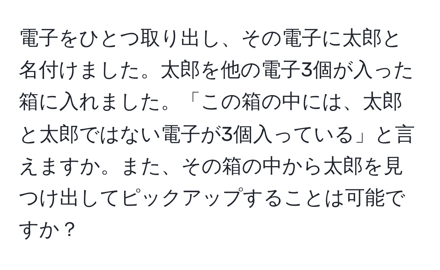 電子をひとつ取り出し、その電子に太郎と名付けました。太郎を他の電子3個が入った箱に入れました。「この箱の中には、太郎と太郎ではない電子が3個入っている」と言えますか。また、その箱の中から太郎を見つけ出してピックアップすることは可能ですか？