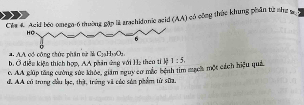 Acid béo omega-6 thường gặp là arachidonic acid (AA) có công thức khung phân tử như sa
HO
6
。
a. AA có công thức phân tử là C_20H_30O_2.
b. Ở điều kiện thích hợp, AA phản ứng với H_2 theo tỉ lệ 1:5.
c. AA giúp tăng cường sức khỏe, giảm nguy cơ mắc bệnh tim mạch một cách hiệu quả.
d. AA có trong dầu lạc, thịt, trứng và các sản phẩm từ sữa.