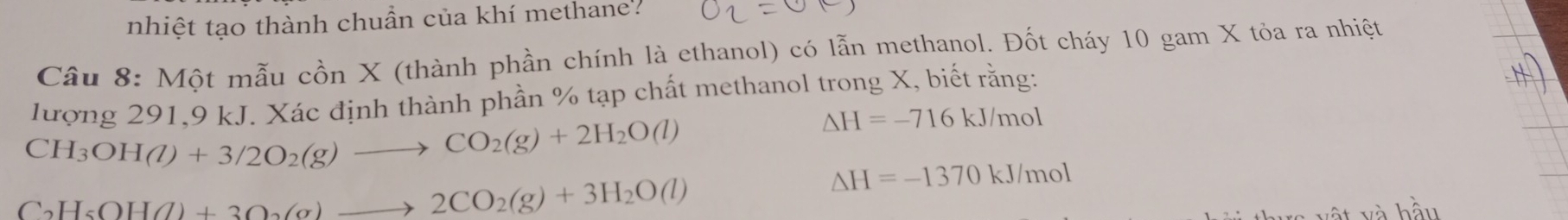 nhiệt tạo thành chuẩn của khí methane?
Câu 8: Một mẫu cồn X (thành phần chính là ethanol) có lẫn methanol. Đốt cháy 10 gam X tỏa ra nhiệt
lượng 291, 9 kJ. Xác định thành phần % tạp chất methanol trong X, biết rằng:
CH_3OH(l)+3/2O_2(g)to CO_2(g)+2H_2O(l)
△ H=-716kJ/mol
C_2H_5OH(l)+3O_2(g)to 2CO_2(g)+3H_2O(l)
△ H=-1370kJ/mol