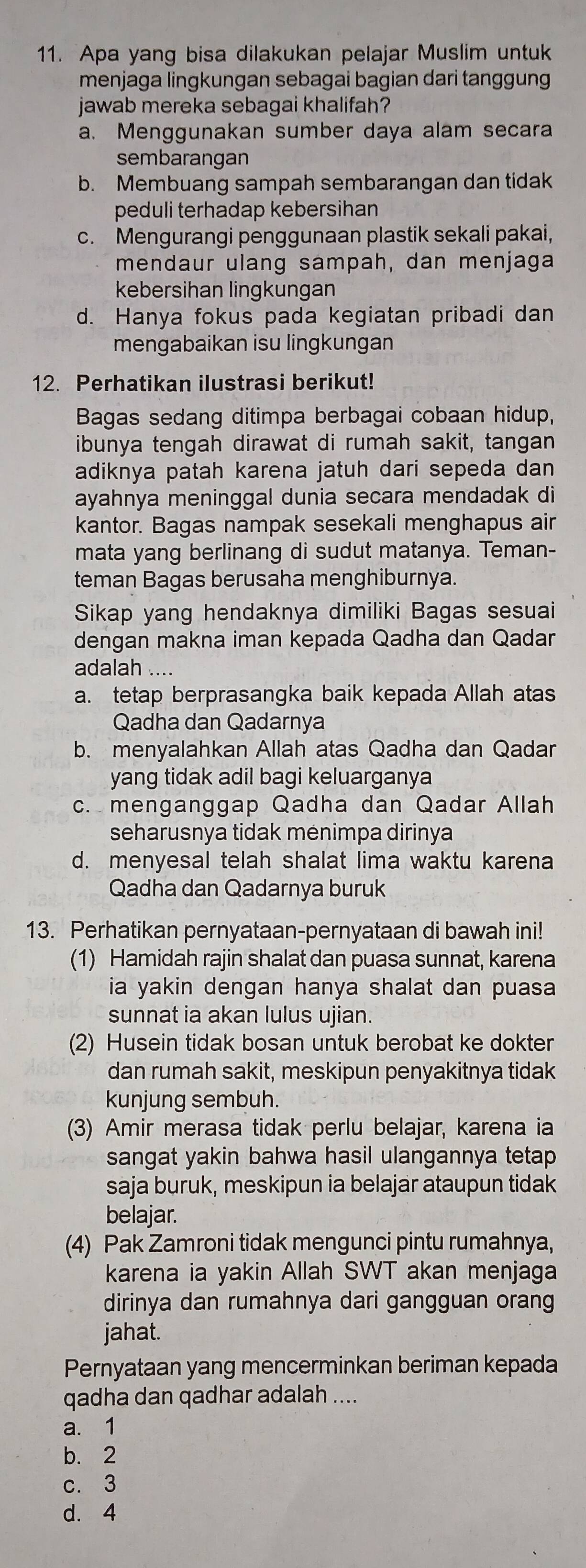 Apa yang bisa dilakukan pelajar Muslim untuk
menjaga lingkungan sebagai bagian dari tanggung
jawab mereka sebagai khalifah?
a. Menggunakan sumber daya alam secara
sembarangan
b. Membuang sampah sembarangan dan tidak
peduli terhadap kebersihan
c. Mengurangi penggunaan plastik sekali pakai,
mendaur ulang sampah, dan menjaga
kebersihan lingkungan
d. Hanya fokus pada kegiatan pribadi dan
mengabaikan isu lingkungan
12. Perhatikan ilustrasi berikut!
Bagas sedang ditimpa berbagai cobaan hidup,
ibunya tengah dirawat di rumah sakit, tangan
adiknya patah karena jatuh dari sepeda dan 
ayahnya meninggal dunia secara mendadak di
kantor. Bagas nampak sesekali menghapus air
mata yang berlinang di sudut matanya. Teman-
teman Bagas berusaha menghiburnya.
Sikap yang hendaknya dimiliki Bagas sesuai
dengan makna iman kepada Qadha dan Qadar
adalah ....
a. tetap berprasangka baik kepada Allah atas
Qadha dan Qadarnya
b. menyalahkan Allah atas Qadha dan Qadar
yang tidak adil bagi keluarganya
c. menganggap Qadha dan Qadar Allah
seharusnya tidak ménimpa dirinya
d. menyesal telah shalat lima waktu karena
Qadha dan Qadarnya buruk
13. Perhatikan pernyataan-pernyataan di bawah ini!
(1) Hamidah rajin shalat dan puasa sunnat, karena
ia yakin dengan hanya shalat dan puasa 
sunnat ia akan lulus ujian.
(2) Husein tidak bosan untuk berobat ke dokter
dan rumah sakit, meskipun penyakitnya tidak
kunjung sembuh.
(3) Amir merasa tidak perlu belajar, karena ia
sangat yakin bahwa hasil ulangannya tetap
saja buruk, meskipun ia belajar ataupun tidak
belajar.
(4) Pak Zamroni tidak mengunci pintu rumahnya,
karena ia yakin Allah SWT akan menjaga
dirinya dan rumahnya dari gangguan orang
jahat.
Pernyataan yang mencerminkan beriman kepada
qadha dan qadhar adalah ....
a. 1
b. 2
c. 3
d. 4