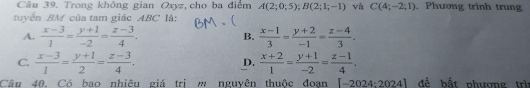 Trong không gian Oxyz, cho ba điểm A(2;0;5); B(2;1;-1) và C(4;-2;1). Phương trinh trung
tuyển BM của tam giác ABC là:
A.  (x-3)/1 = (y+1)/-2 = (z-3)/4 .  (x-1)/3 = (y+2)/-1 = (z-4)/3 . 
B.
C.  (x-3)/1 = (y+1)/2 = (z-3)/4 .  (x+2)/1 = (y+1)/-2 = (z-1)/4 . 
D.
Câu 40. Có bao nhiêu giá trị m nguyên thuộc đoạn [-2024:2024] đề bất phượng trì