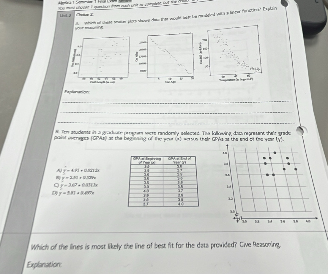 Algebra 1 Semester 1 Final Exam Review
You must choose 1 question from each unit to complete, but the cholc
Unit 3 Choice 2:
A. Which of these scatter plots shows data that would best be modeled with a linear function? Explain
your reasoning.
200
150
100
so
20 40 60
Temperature (in degrees F)
Explanation:
_
_
_
B. Ten students in a graduate program were randomly selected. The following data represent their grade
point averages (GPAs) at the beginning of the year (x) versus their GPAs at the end of the year (y).
4.0
3.8
A) y=4.91+0.0212x
2.6
B) y=2.51+0.329x
9 y=3.67+0.0313x
3A
Dj y=5.81+0.497x
3.2
3.0
3.0 3.2 3A 3.6 3.8 AD
Which of the lines is most likely the line of best fit for the data provided? Give Reasoning.
Explanation: