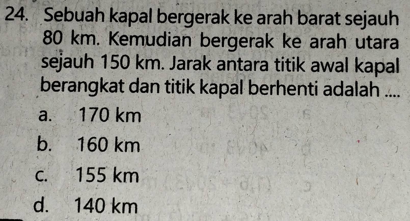 Sebuah kapal bergerak ke arah barat sejauh
80 km. Kemudian bergerak ke arah utara
sejauh 150 km. Jarak antara titik awal kapal
berangkat dan titik kapal berhenti adalah ....
a. 170 km
b. 160 km
c. 155 km
d. 140 km