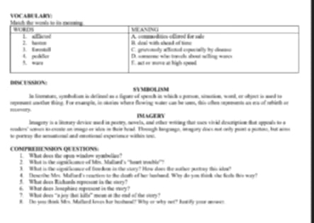 VOCABULAIV 
DISCUSSION 
SYMBOLINM 
In linematurs, sondatin in definet as a figuer of speach in which a panson, sinution, wond, or objact in asrd to 
repeeaent uo ther thing. Ive enmple, in skries where fawing water can be seem, this often repeeents as era of rehieth or 
IMAGERY 
lmagery is a liemary devies aned in peatry, newels, and other moring that curs vival diesniption that oppoals to a 
ncadors' somcn ao eecste on onago er adua in fie head. Tonugh langoago, inagory does not only post a puttor, but aomo 
to poresy the semational and anotional experince within tow. 
COMPREHENSION QUESTIONS 
I. What does the ogun window sybeliae? 
2 What is the sognilicomcn of Mis. Maliard's "hot tmble"? 
3 What is the sopnhomce of forefoe in the story? How does the nther patiny this show? 
4. Theweohe Mec Mallard's cenctior to the dosfs of her hendaed. Whey do you think she fets this wory? 
5. What does Kichands represent in the ovry? 
6. What doas Jonephina riguesant in the story? 
? What does "a jey that kitle” mean at the end of the stvry? 
8. To yess Bisk Mn, Malland Aean fur bashand? Whhy or why net? Aowly your aowen