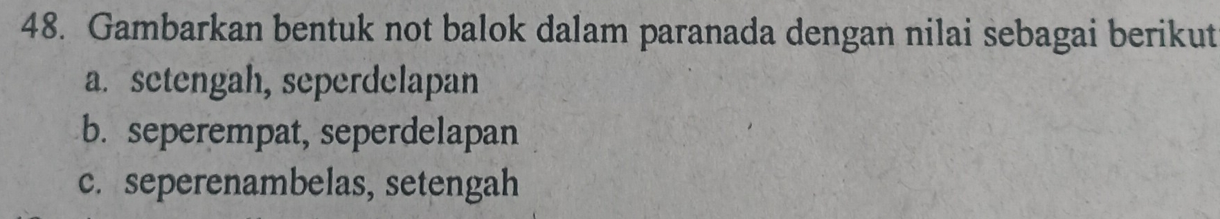 Gambarkan bentuk not balok dalam paranada dengan nilai sebagai berikut 
a. setengah, seperdelapan 
b. seperempat, seperdelapan 
c. seperenambelas, setengah