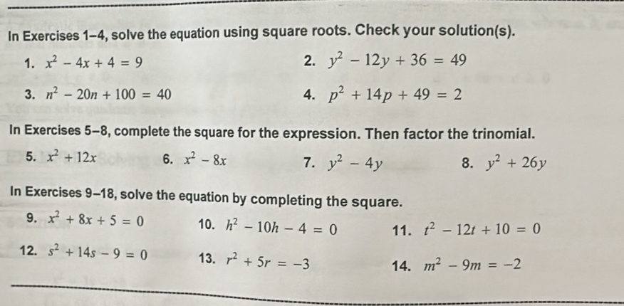 In Exercises 1-4, solve the equation using square roots. Check your solution(s). 
1. x^2-4x+4=9 2. y^2-12y+36=49
3. n^2-20n+100=40 4. p^2+14p+49=2
In Exercises 5-8, complete the square for the expression. Then factor the trinomial. 
5. x^2+12x 6. x^2-8x 7. y^2-4y 8. y^2+26y
In Exercises 9-18, solve the equation by completing the square. 
9. x^2+8x+5=0 10. h^2-10h-4=0 11. t^2-12t+10=0
12. s^2+14s-9=0 13. r^2+5r=-3 14. m^2-9m=-2