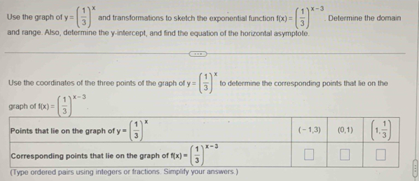 Use the graph of y=( 1/3 )^x and transformations to sketch the exponential function f(x)=( 1/3 )^x-3. Determine the domain
and range. Also, determine the y-intercept, and find the equation of the horizontal asymptote.
Use the coordinates of the three points of the graph of y=( 1/3 )^x to determine the corresponding points that lie on the
graph of f(x)=( 1/3 )^x-3