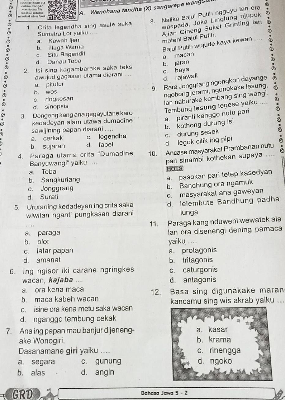 membul file
A. Wenehana tandha (X) sangarepe wangsul
8. Nalika Bajul Putih ngguyu Ian ora
ecrobat atau foot
1 Crita legendha sing asale saka
waspada, Jaka Linglung njupuk
Sumatra Lor yaiku .
Ajian Gineng Suket Grinting Ian
a Kawah Ijen
mateni Bajul Putih.
b. Tlaga Warna
Bajul Putih wujude kaya kewan ....
c. Situ Bagendit
a macan
d Danau Toba
2. Isi sing kagambarake saka teks b jaran
awujud gagasan utama diarani .... c baya
d rajawali
a pitutur
9 Rara Jonggrang ngongkon dayange
b. wos
ngobong jerami, ngunekake lesung,
c ringkesan
Ian naburake kembang sing wangi.
d. sinopsis
Tembung Iesung tegese yaiku ....
3 Dongeng kang ana gegayutane karo
kedadeyan alam utawa dumadine
a piranti kanggo nutu pari
sawijining papan diarani ....
b. kothong durung isi
a. cerkak c legendha
c. durung sesek
b sujarah d fabel
d. legok cilik ing pipi
4. Paraga utama crita “Dumadine 10. Ancase masyarakat Prambanan nutu
Banyuwangi' yaiku ....
pari sinambi kothekan supaya
a. Toba HOTS
b. Sangkuriang
a. pasokan pari tetep kasedyan
c. Jonggrang
b. Bandhung ora ngamuk
d Surati
c. masyarakal ana gaweyan
5. Urutaning kedadeyan ing crita saka d. lelembute Bandhung padha
wiwitan nganti pungkasan diarani lunga
11. Paraga kang nduweni wewatek ala
a. paraga
lan ora disenengi dening pamaca
b. plot yaiku ....
c. latar papan a. protagonis
d. amanat b. tritagonis
6. Ing ngisor iki carane ngringkes c. caturgonis
wacan, kajaba … d antagonis
a. ora kena maca
12. Basa sing digunakake maran
b. maca kabeh wacan
kancamu sing wis akrab yaiku ...
c. isine ora kena metu saka wacan
d. nganggo tembung cekak
7. Ana ing papan mau banjur dijeneng- a. kasar
ake Wonogiri. b.krama
Dasanamane giri yaiku .... c. rinengga
a. segara c. gunung d. ngoko
b. alas d. angin
GRD Bahasa Jawa 5 -2