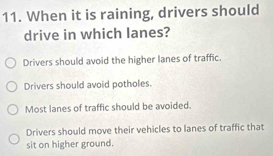 When it is raining, drivers should
drive in which lanes?
Drivers should avoid the higher lanes of traffic.
Drivers should avoid potholes.
Most lanes of traffic should be avoided.
Drivers should move their vehicles to lanes of traffic that
sit on higher ground.