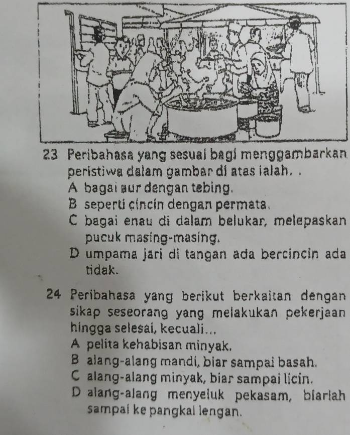 Peribahasa yang sesual bagí menggambarkan
peristiwa dalam gambar di atas ialah..
A bagai aur dengan tebing.
B seperti cincin dengan permata.
C bagai enau di dalam bełukar, melepaskan
pucuk masing-masing.
D umpama jari di tangan ada bercincin ada
tidak.
24 Peribahasa yang berikut berkaitan dengan
sikap seseorang yang melakukan pekerjaan .
hingga selesai, kecuali...
A pelita kehabisan minyak.
B alang-alang mandi, biar sampai basah.
C alang-alang minyak, biar sampai licin.
D alang-alang menyeluk pekasam, biarlah
sampai ke pangkal lengan.