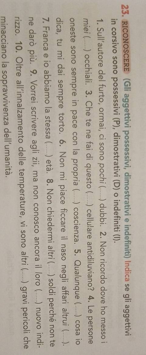 RICONOSCERE (Gli aggettivi possessivi, dimostrativi e indefiniti) Indica se gli aggettivi 
in corsivo sono possessivi (P), dimostrativi (D) o indefiniti (I). 
1. Sull’autore del furto, ormai, ci sono pochi (. .... ) dubbi. 2. Non ricordo dove ho messo i 
miei (. . ) occhiali. 3. Che te ne fai di questo ( .... ) cellulare antidiluviano? 4. Le persone 
oneste sono sempre in pace con la propria (. ,.._ .) coscienza. 5. Qualunque ( .._ ..) cosa io 
dica, tu mi dai sempre torto. 6. Non mi piace ficcare il naso negli affari altrui (. .......). 
7. Franca e io abbiamo la stessa (. ..._ ) età. 8. Non chiedermi altri ( .... ) soldi perché non te 
ne darò più. 9. Vorrei scrivere agli zii, ma non conosco ancora il loro (.. (.......) nuovo indi- 
rizzo. 10. Oltre all’innalzamento delle temperature, vi sono altri (....... ) gravi pericoli che 
minacciano la sopravvivenza dell’umanità.