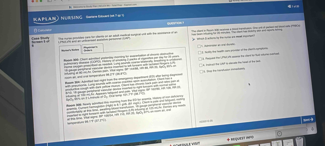 【 Welcome to Study Plan | NCLEX RN - Total Prep - Kaptest.com
KAPLAN NURSING Gaetane Edouard (wk 7 qz 1)  7 ol 20
 Calculator QUESTION 7
Case Study The nurse provides care for clients on an adult medical-surgical unit with the assistance of an The client in Room 308 receives a blood transfusion. One unit of packed red blood cells (PRBCs)
Screen 5 of LPN/LVN and an unlicensed assistive personnel (UAP) has been infusing for 20 minutes. The client has blotchy skin and reports itching
6
Physician's Which 2 actions by the nurse are most important?
1. Administer an oral diuretic.
Nurse's Notes Orders
pulmonary disease (COPD). History of smoking 2 packs of cigarettes per day for 25 years. 2. Notify the health care provider of the client's symptoms.
Room 300: Client admitted yesterday morning for exacerbation of chronic obstructive
Home oxygen prescribed as needed. Lung sounds coarse bilaterally, breathing is unlabored. 3. Request the LPN/LVN assess the client for fluid volume overload.
18 gauge peripheral vascular device inserted to left forearm with lactated Ringers (LR)
infusing at 80 mL/hr. Denies pain. Vital signs: BP 144/88, HR 88, R20,SpO_2 95% on 4. Instruct the UAP to elevate the head of the bed.
room air, and oral temperature 96 2°F(36.8°C).
Room 304: Admitted last night from the emergency department (ED) after being diagnosed 5. Stop the transfusion immediately.
with pneumonia. Lung sounds with coarse crackles upon auscultation. Client has a
productive cough with dark yellow mucus. Client has chronic back pain and rates pain at
8/10. 18 gauge peripheral vascular device inserted to right forearm with normal saline 162/90, HR 108, RR 22,
BP
infusing at 100 mL/hr. Appears fatigued and p Oral temp 10.7°F(38.7°C).
SpO= 95% on 2 L/minute of O_2.
Room 308: Newly admitted this morning from the ED for anemia. History of iron deficiency
anemia. Current hemoglobin (Hgb) is 8.1 g/dL (81 mg/L). Client is pale and fatigued; resting
comfortably at this time, awaiting blood transfusion. 18 gauge peripheral vascular device
inserted to right forearm with lactated Ringers (LR) infusing at 125 mL/hr. Denies any needs
at this time. Vital signs: 8p 100/54, HR 110, RR 20, SpO 9 97% on room air, ora
temperature 99.1°F (37.2°C).
n035510.05
Next-
d  l  v i s it +REQUEST INFO
a