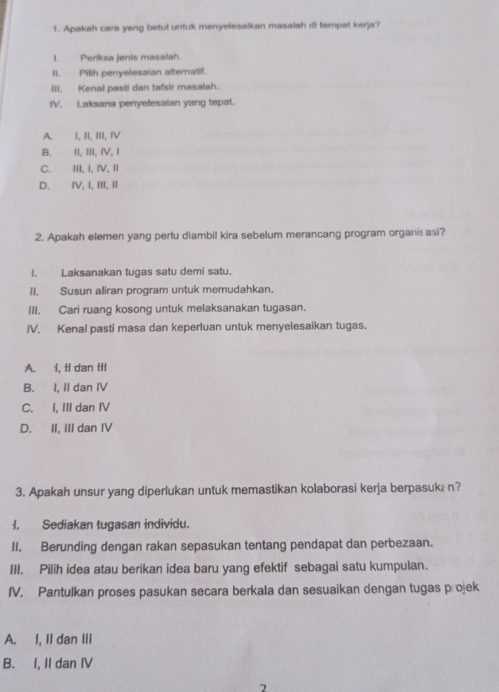 Apakah cara yang betul untuk menyelesaikan masalah di tempat kerja?
I. Periksa jenis masalah.
II. Pilih penyelesaian alternatif.
III. Kenal pasti dan tafsir masalah.
fV. Laksana penyelesaian yang tepat.
A. l, II, III, IV
B. II, III, IV, I
C. III, I, ⅣV, I
D. ⅣV, I, III, I
2. Apakah elemen yang perlu diambil kira sebelum merancang program organis asi?
I. Laksanakan tugas satu demi satu.
II. Susun aliran program untuk memudahkan.
III. Cari ruang kosong untuk melaksanakan tugasan.
IV. Kenal pasti masa dan keperluan untuk menyelesaikan tugas.
A. 1, ti dan Iti
B. I, II dan IV
C. I, III dan IV
D. II, III dan IV
3. Apakah unsur yang diperlukan untuk memastikan kolaborasi kerja berpasuka n?
I. Sediakan tugasan individu.
II. Berunding dengan rakan sepasukan tentang pendapat dan perbezaan.
III. Pilih idea atau berikan idea baru yang efektif sebagai satu kumpulan.
IV. Pantulkan proses pasukan secara berkala dan sesuaikan dengan tugas projek
A. I, II dan III
B. I, II dan IV