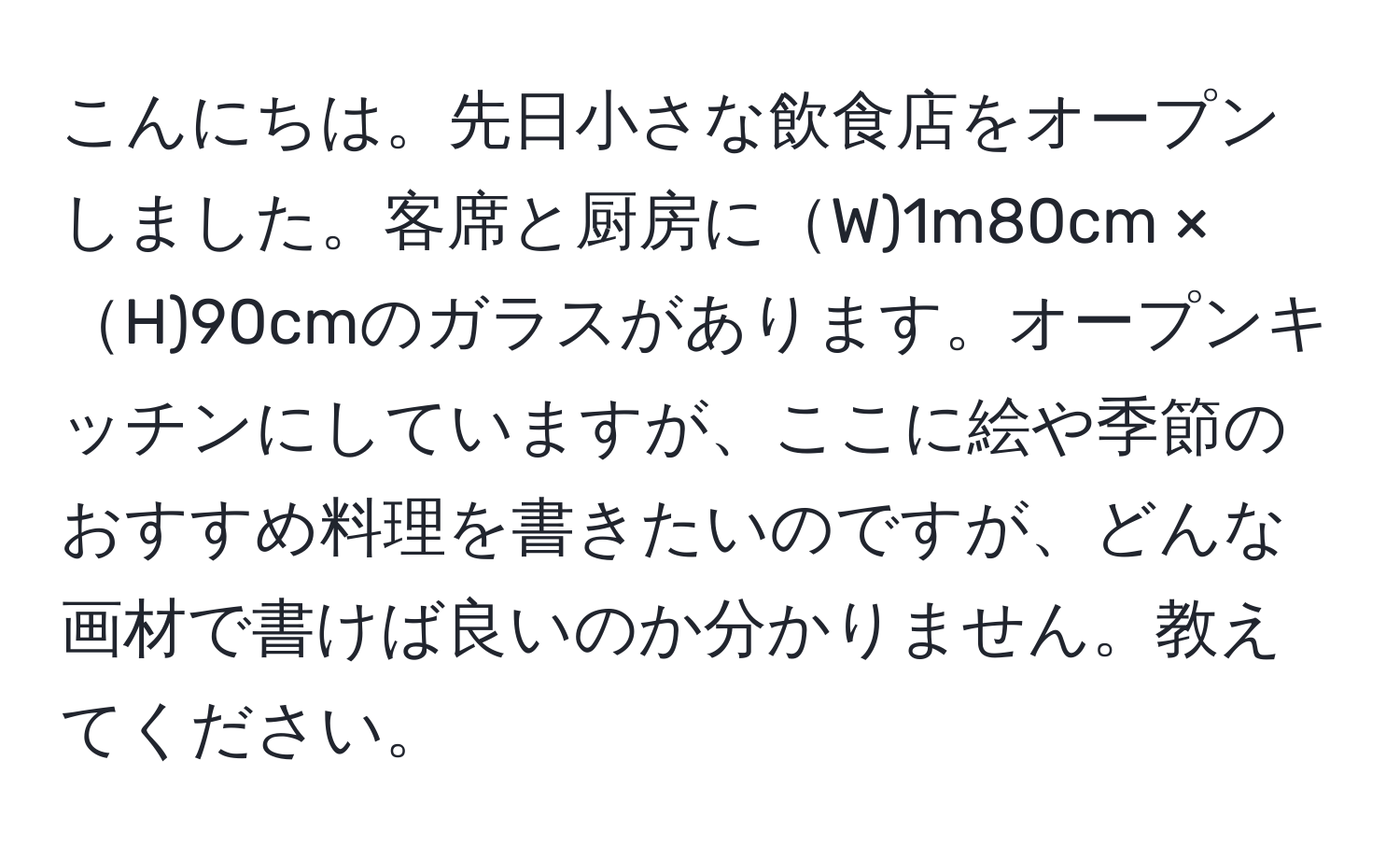 こんにちは。先日小さな飲食店をオープンしました。客席と厨房にW)1m80cm × H)90cmのガラスがあります。オープンキッチンにしていますが、ここに絵や季節のおすすめ料理を書きたいのですが、どんな画材で書けば良いのか分かりません。教えてください。