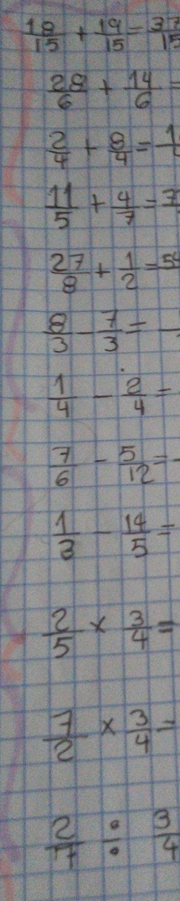  18/15 + 19/15 = 37/15 
 28/6 + 14/6 =
 2/4 + 8/4 =frac 1
 11/5 + 4/7 =frac 7
 27/8 + 1/2 =54
 8/3 - 7/3 =-
 1/4 - 2/4 =
 7/6 - 5/12 =-
 1/3 - 14/5 =
 2/5 *  3/4 =
 7/2 *  3/4 =
 2/7 /  3/4 