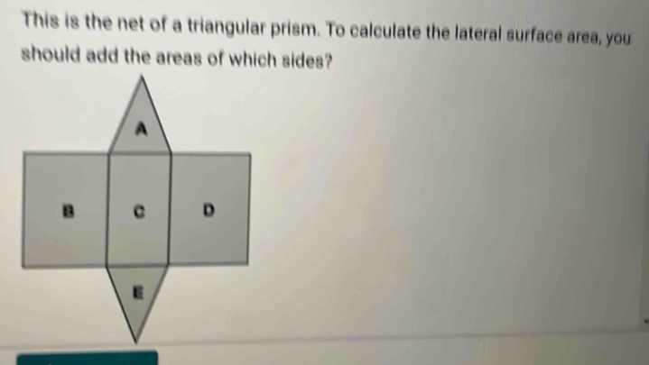 This is the net of a triangular prism. To calculate the lateral surface area, you 
should add the areas of which sides?