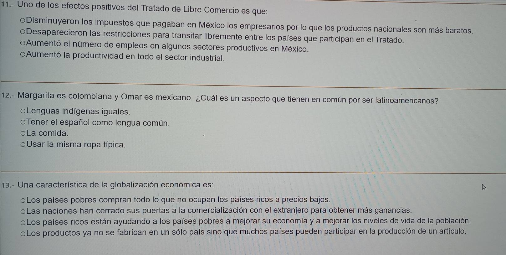 11.- Uno de los efectos positivos del Tratado de Libre Comercio es que:
○Disminuyeron los impuestos que pagaban en México los empresarios por lo que los productos nacionales son más baratos.
○Desaparecieron las restricciones para transitar libremente entre los países que participan en el Tratado.
Aumentó el número de empleos en algunos sectores productivos en México.
Aumentó la productividad en todo el sector industrial.
12.- Margarita es colombiana y Omar es mexicano. ¿Cuál es un aspecto que tienen en común por ser latinoamericanos?
Lenguas indígenas iguales.
oTener el español como lengua común.
La comida.
Usar la misma ropa típica.
13.- Una característica de la globalización económica es:
○Los países pobres compran todo lo que no ocupan los países ricos a precios bajos.
○Las naciones han cerrado sus puertas a la comercialización con el extranjero para obtener más ganancias.
OLos países ricos están ayudando a los países pobres a mejorar su economía y a mejorar los niveles de vida de la población.
OLos productos ya no se fabrican en un sólo país sino que muchos países pueden participar en la producción de un artículo.