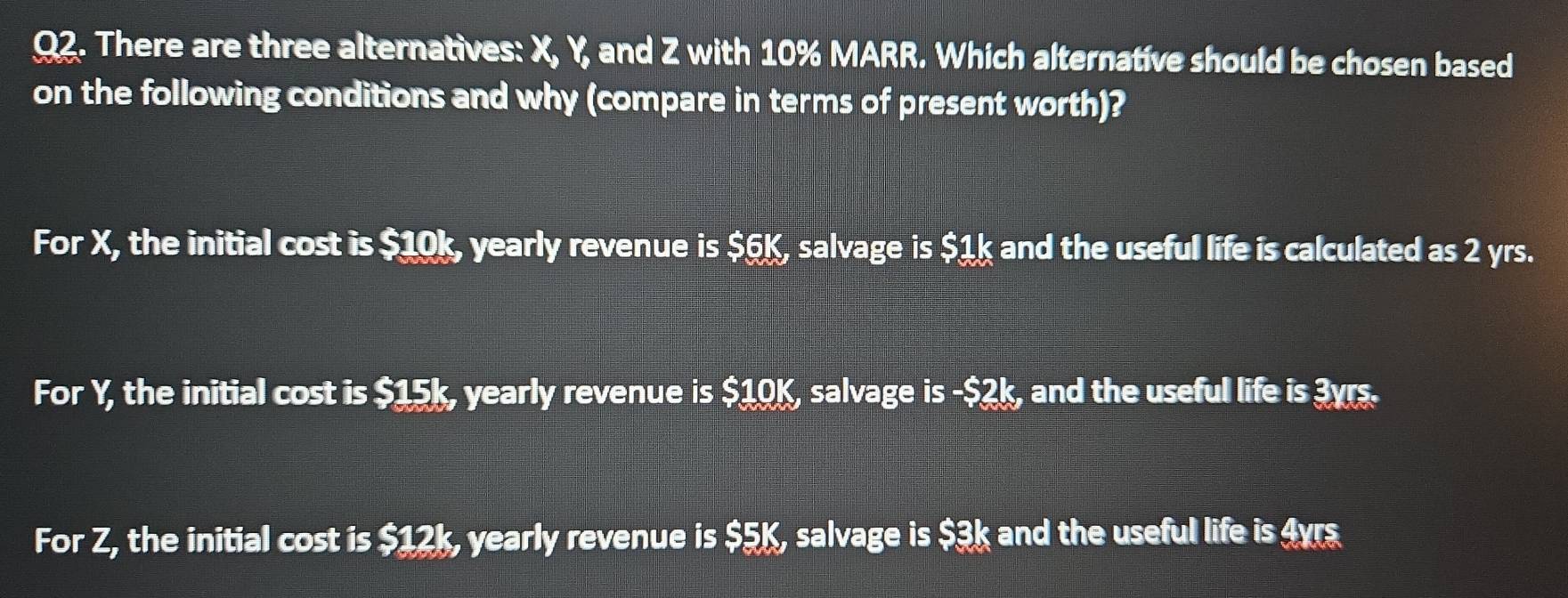 There are three alternatives: X, Y, and Z with 10% MARR. Which alternative should be chosen based
on the following conditions and why (compare in terms of present worth)?
For X, the initial cost is $10k, yearly revenue is $6K, salvage is $1k and the useful life is calculated as 2 yrs.
For Y, the initial cost is $15k, yearly revenue is $10K, salvage is - $2k, and the useful life is 3yrs.
For Z, the initial cost is $12k, yearly revenue is $5K, salvage is $3k and the useful life is 4yrs