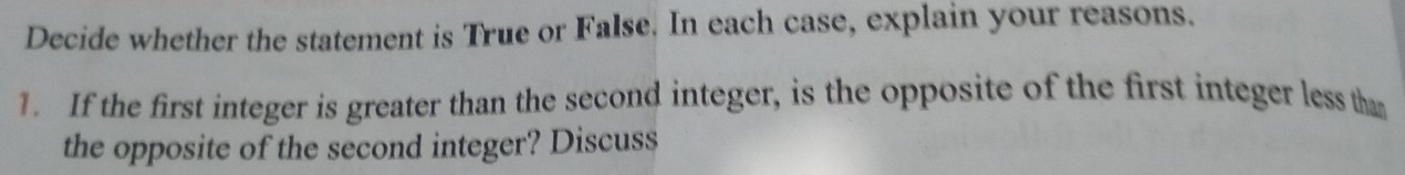 Decide whether the statement is True or False. In each case, explain your reasons. 
1. If the first integer is greater than the second integer, is the opposite of the first integer less than 
the opposite of the second integer? Discuss