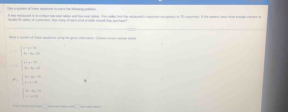 Use a system of linear equations to solve the following problem.
A new restaurant is to contain two-seat tables and four-seat tables. Fire codes limit the restaurant's maximum occupancy to 70 customers. If the owners have hired enough servers to
handle 20 tables of customers, how many of each kind of table should they purchase?
Write a system of linear equations using the given information. Choose correct answer below
) A. beginarrayl x-y=70 2x-4y=20endarray.
beginarrayl x+y=70 2x+4y=20endarray.
C beginarrayl 2x+4y=70 x+y=20endarray.
beginarrayl 2x-4y=70 x-y=20endarray.
They should purchase □ two-seat tables and □ four-seat tables