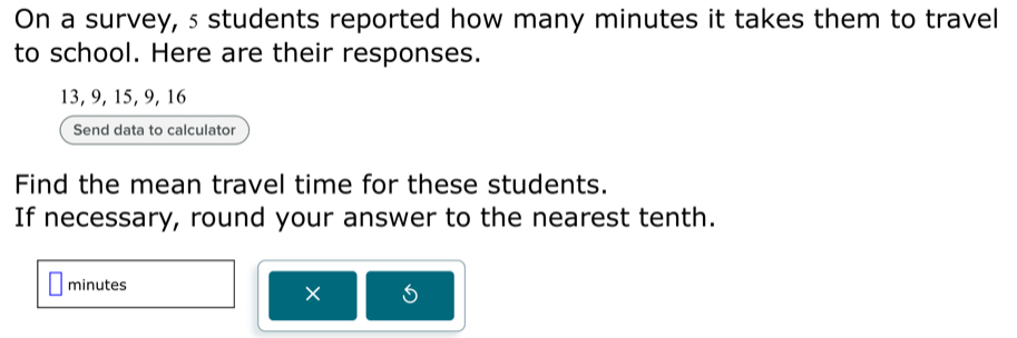 On a survey, s students reported how many minutes it takes them to travel 
to school. Here are their responses.
13, 9, 15, 9, 16
Send data to calculator 
Find the mean travel time for these students. 
If necessary, round your answer to the nearest tenth.
minutes
×