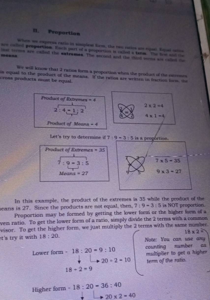 Proportion 
When we express ratio in simplest form, the two ratios are equal. Equal ratios 
are called proportion. Each part of a proportion is called a term. The first and the 
last terms are called the extrames. The second and the third terms are called the 
We will know that 2 ratios form a proportion when the product of the extremes 
is equal to the product of the means. If the ratios are written in fraction form, the 
cross products must be equal. 
Product of Extremes =4
2:4=1:2
2* 2=4
4* 1=4
Product of Means =4
Let's try to determine if 7:9=3:5 is a proportion. 
Product of Extremes =35
beginarrayr 1 7:9=3:5endarray
7* 5=35
Means =27 9 5 9* 3=27
In this example, the product of the extremes is 35 while the product of the 
eans is 27. Since the products are not equal, then, 7:9=3:5 is NOT proportion. 
Proportion may be formed by getting the lower form or the higher form of a 
ven ratio. To get the lower form of a ratio, simply divide the 2 terms with a common 
visor. To get the higher form, we just multiply the 2 terms with the same number.
18* 2=
t's try it with 18:20. 
Note: You can use any 
Lower form - 18:20=9:10 counting number as 
multiplier to get a higher
20/ 2=10 term of the ratio.
18/ 2=9
Higher form -18:20=36:40
20* 2=40