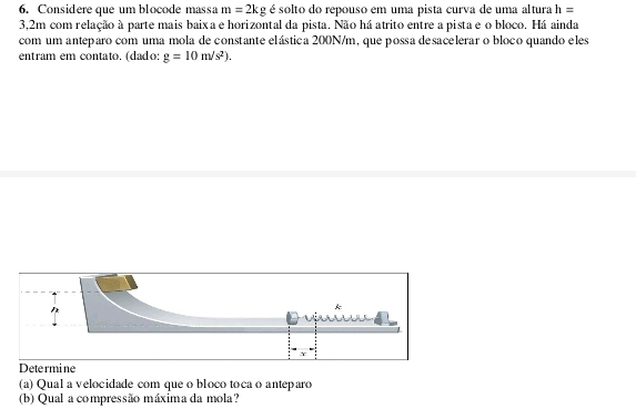 Considere que um blocode massa m=2kg é solto do repouso em uma pista curva de uma altura h=
3,2m com relação à parte mais baix a e horizontal da pista. Não há atrito entre a pista e o bloco. Há ainda 
com um anteparo com uma mola de constante elástica 200N/m, que possa desacelerar o bloco quando eles 
entram em contato. (dado g=10m/s^2). 
Determine 
(a) Qual a velocidade com que o bloco toca o anteparo 
(b) Qual a compressão máxima da mola?