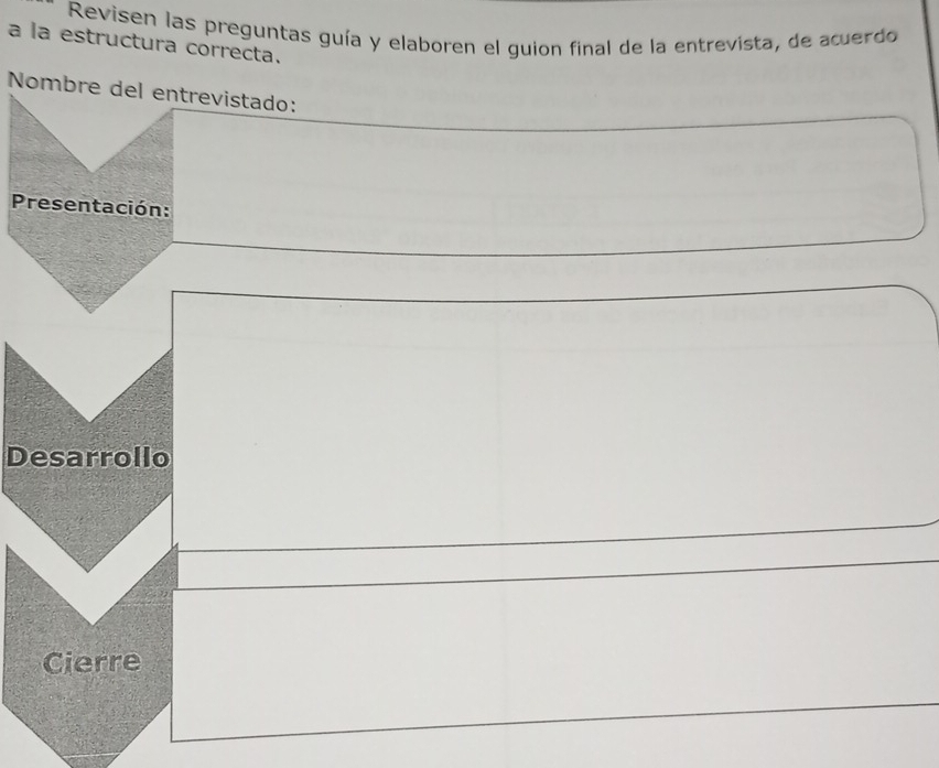 Revisen las preguntas guía y elaboren el guion final de la entrevista, de acuerdo 
a la estructura correcta. 
Nombre del entrevistado: 
Presentación: 
Desarrollo 
Cierre