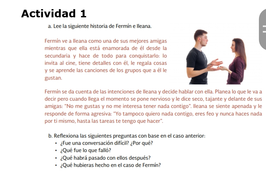 Actividad 1 
a. Lee la siguiente historia de Fermín e Ileana. 
Fermín ve a Ileana como una de sus mejores amigas 
mientras que ella está enamorada de él desde la 
secundaria y hace de todo para conquistarlo: lo 
invita al cine, tiene detalles con él, le regala cosas 
y se aprende las canciones de los grupos que a él le 
gustan. 
Fermín se da cuenta de las intenciones de Ileana y decide hablar con ella. Planea lo que le va a 
decir pero cuando llega el momento se pone nervioso y le dice seco, tajante y delante de sus 
amigas: “No me gustas y no me interesa tener nada contigo”. lleana se siente apenada y le 
responde de forma agresiva: “Yo tampoco quiero nada contigo, eres feo y nunca haces nada 
por ti mismo, hasta las tareas te tengo que hacer”. 
b. Reflexiona las siguientes preguntas con base en el caso anterior: 
¿Fue una conversación difícil? ¿Por qué? 
¿Qué fue lo que falló? 
¿Qué habrá pasado con ellos después? 
¿Qué hubieras hecho en el caso de Fermín?